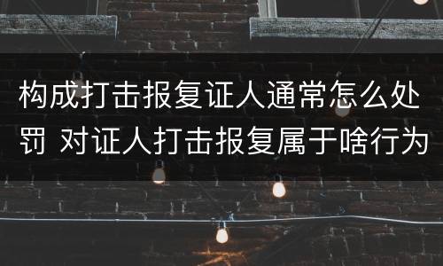 构成打击报复证人通常怎么处罚 对证人打击报复属于啥行为