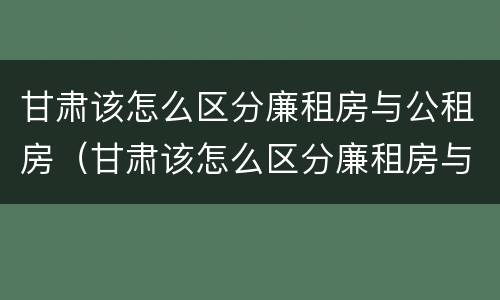 甘肃该怎么区分廉租房与公租房（甘肃该怎么区分廉租房与公租房呢）