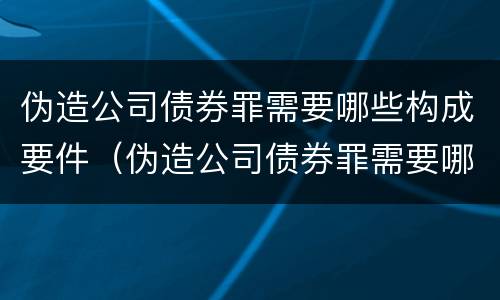 伪造公司债券罪需要哪些构成要件（伪造公司债券罪需要哪些构成要件）