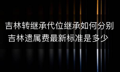 吉林转继承代位继承如何分别 吉林遗属费最新标准是多少