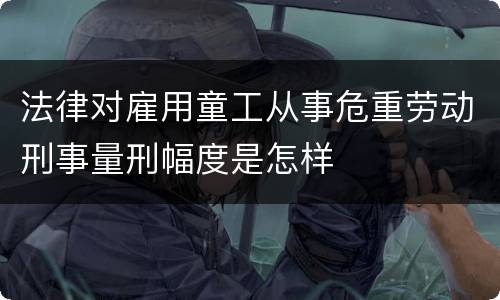 法律对雇用童工从事危重劳动刑事量刑幅度是怎样