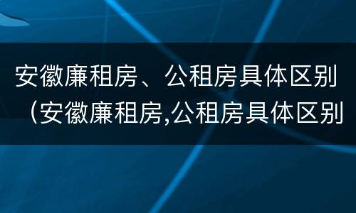 安徽廉租房、公租房具体区别（安徽廉租房,公租房具体区别是什么）