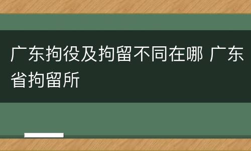 广东拘役及拘留不同在哪 广东省拘留所
