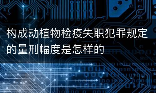 构成动植物检疫失职犯罪规定的量刑幅度是怎样的