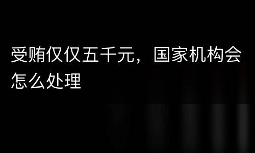 受贿仅仅五千元，国家机构会怎么处理