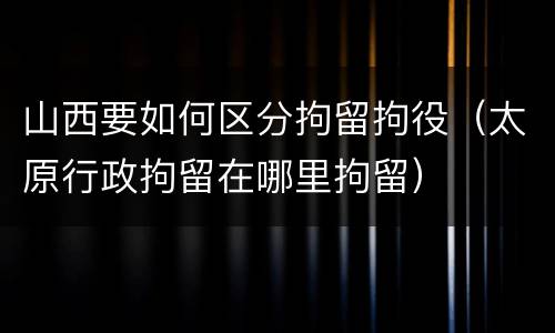 山西要如何区分拘留拘役（太原行政拘留在哪里拘留）