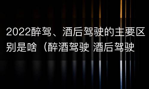 2022醉驾、酒后驾驶的主要区别是啥（醉酒驾驶 酒后驾驶 区别）