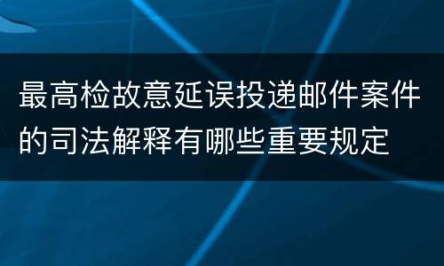 最高检故意延误投递邮件案件的司法解释有哪些重要规定