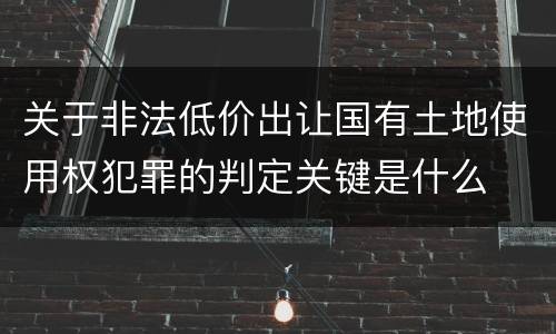 关于非法低价出让国有土地使用权犯罪的判定关键是什么