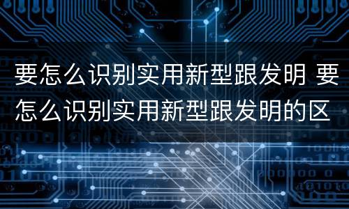 要怎么识别实用新型跟发明 要怎么识别实用新型跟发明的区别