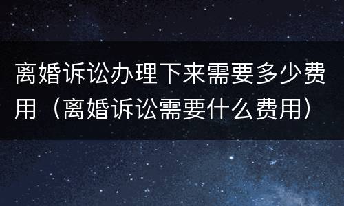 离婚诉讼办理下来需要多少费用（离婚诉讼需要什么费用）