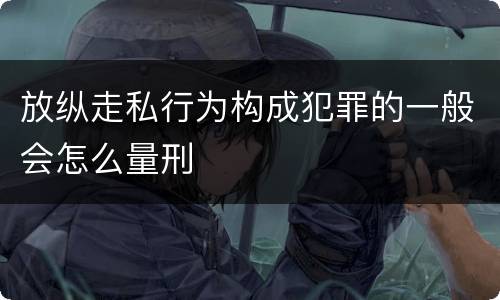 放纵走私行为构成犯罪的一般会怎么量刑
