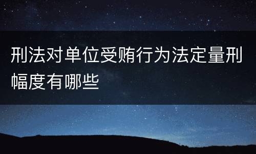刑法对单位受贿行为法定量刑幅度有哪些