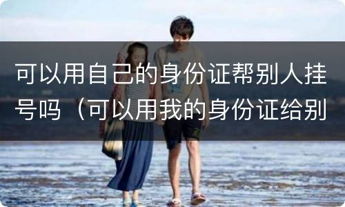 可以用自己的身份证帮别人挂号吗（可以用我的身份证给别人挂号吗）