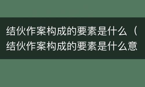 结伙作案构成的要素是什么（结伙作案构成的要素是什么意思）