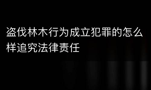 盗伐林木行为成立犯罪的怎么样追究法律责任