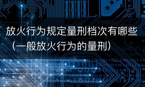 放火行为规定量刑档次有哪些（一般放火行为的量刑）