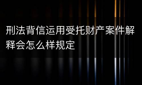 刑法背信运用受托财产案件解释会怎么样规定