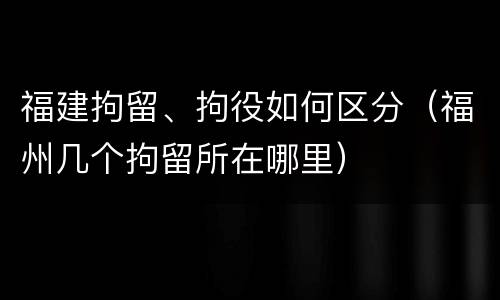 福建拘留、拘役如何区分（福州几个拘留所在哪里）