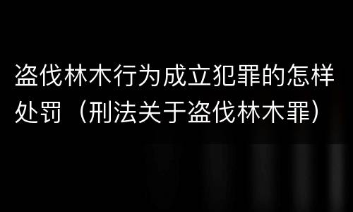 盗伐林木行为成立犯罪的怎样处罚（刑法关于盗伐林木罪）