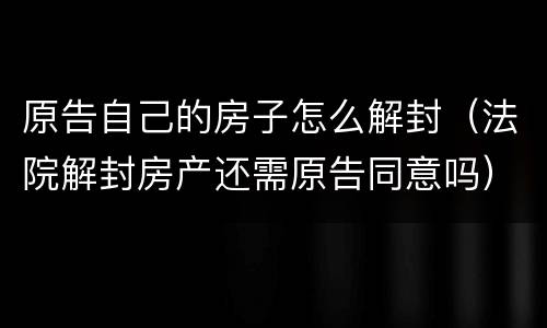 原告自己的房子怎么解封（法院解封房产还需原告同意吗）