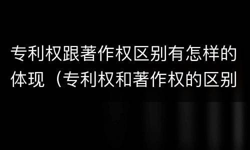 专利权跟著作权区别有怎样的体现（专利权和著作权的区别）