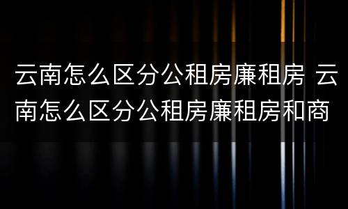 云南怎么区分公租房廉租房 云南怎么区分公租房廉租房和商品房