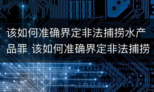 该如何准确界定非法捕捞水产品罪 该如何准确界定非法捕捞水产品罪行