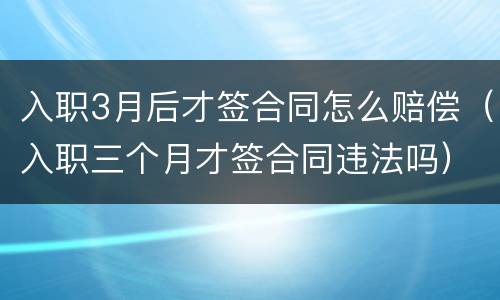 入职3月后才签合同怎么赔偿（入职三个月才签合同违法吗）