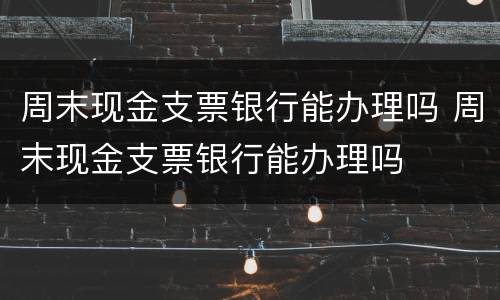 周末现金支票银行能办理吗 周末现金支票银行能办理吗