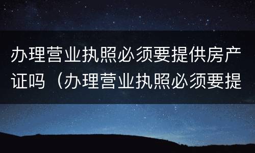 办理营业执照必须要提供房产证吗（办理营业执照必须要提供房产证吗为什么）