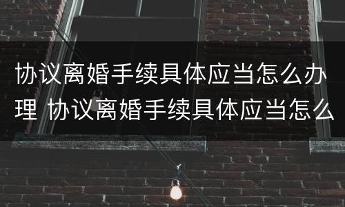 协议离婚手续具体应当怎么办理 协议离婚手续具体应当怎么办理的