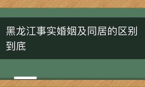 黑龙江事实婚姻及同居的区别到底