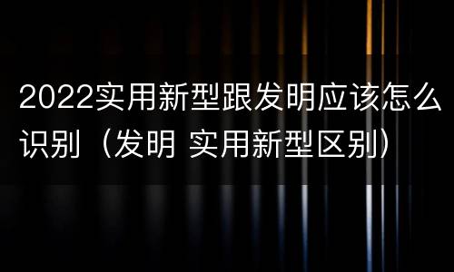 2022实用新型跟发明应该怎么识别（发明 实用新型区别）