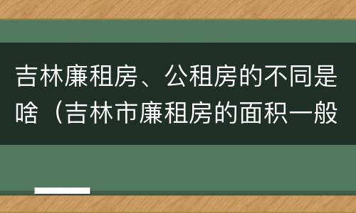 吉林廉租房、公租房的不同是啥（吉林市廉租房的面积一般多大）