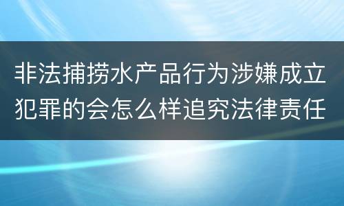 非法捕捞水产品行为涉嫌成立犯罪的会怎么样追究法律责任