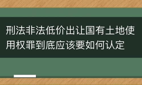 刑法非法低价出让国有土地使用权罪到底应该要如何认定