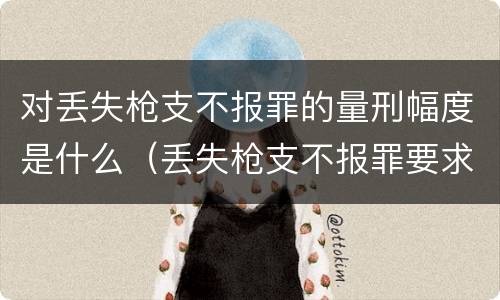 对丢失枪支不报罪的量刑幅度是什么（丢失枪支不报罪要求造成了严重后果的才构成犯罪）