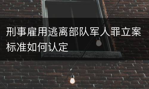 刑事雇用逃离部队军人罪立案标准如何认定