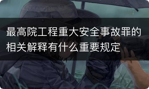 最高院工程重大安全事故罪的相关解释有什么重要规定