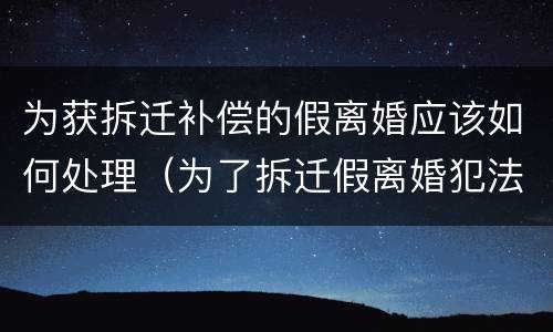 为获拆迁补偿的假离婚应该如何处理（为了拆迁假离婚犯法吗）