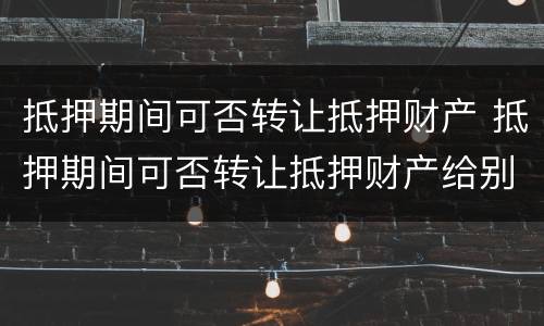 抵押期间可否转让抵押财产 抵押期间可否转让抵押财产给别人