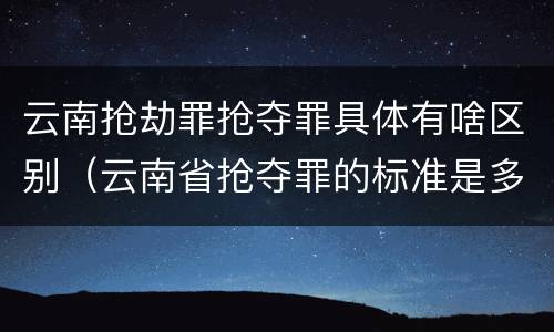云南抢劫罪抢夺罪具体有啥区别（云南省抢夺罪的标准是多少?）