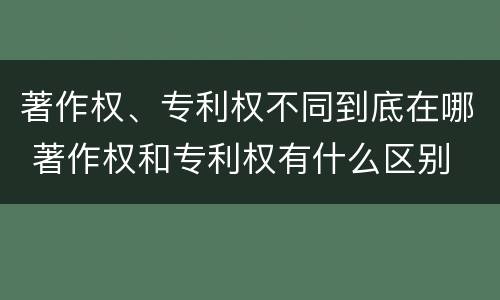 著作权、专利权不同到底在哪 著作权和专利权有什么区别