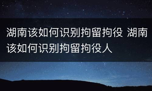 湖南该如何识别拘留拘役 湖南该如何识别拘留拘役人