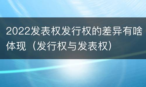 2022发表权发行权的差异有啥体现（发行权与发表权）