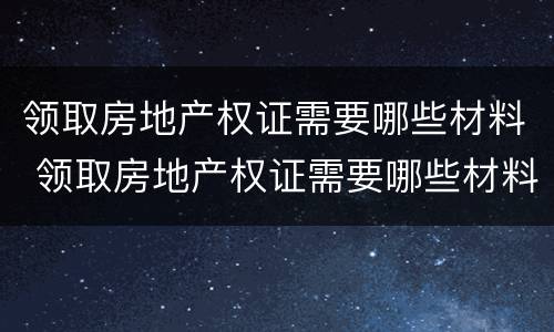 领取房地产权证需要哪些材料 领取房地产权证需要哪些材料呢