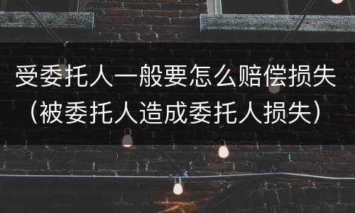 受委托人一般要怎么赔偿损失（被委托人造成委托人损失）