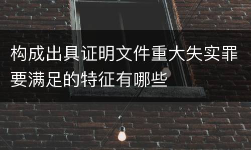 构成出具证明文件重大失实罪要满足的特征有哪些