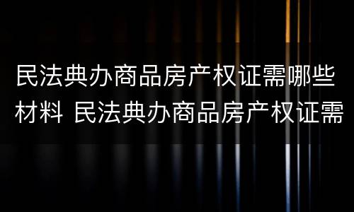 民法典办商品房产权证需哪些材料 民法典办商品房产权证需哪些材料